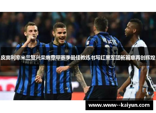 皮奥利率米兰复兴荣膺意甲赛季最佳教练书写红黑军团新篇章再创辉煌